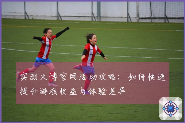 实测火博官网活动攻略：如何快速提升游戏收益与体验差异