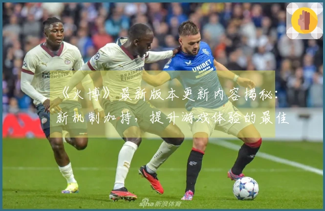 《火博》最新版本更新内容揭秘：新机制加持，提升游戏体验的最佳攻略！