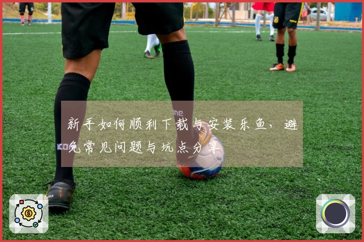 新手如何顺利下载与安装乐鱼，避免常见问题与坑点分享