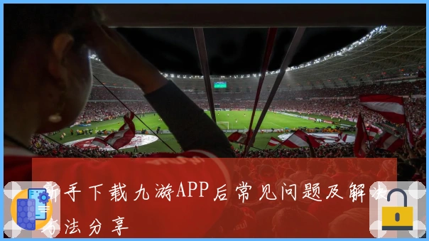 新手下载九游APP后常见问题及解决方法分享
