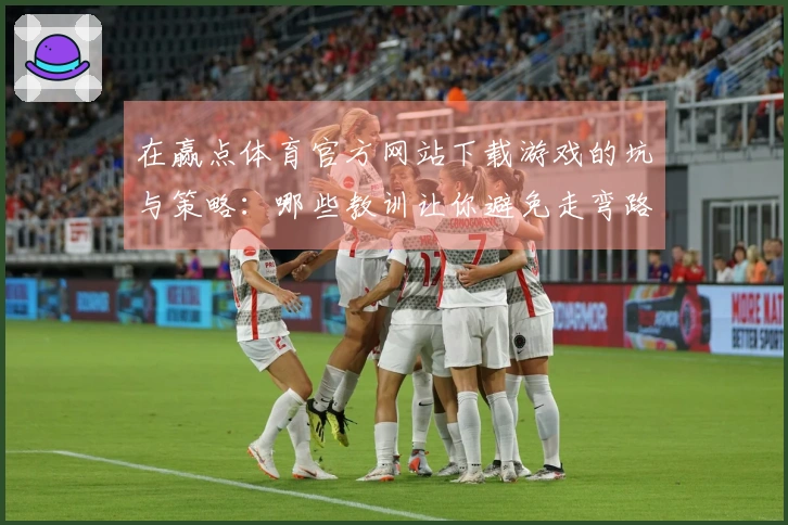 在赢点体育官方网站下载游戏的坑与策略：哪些教训让你避免走弯路？