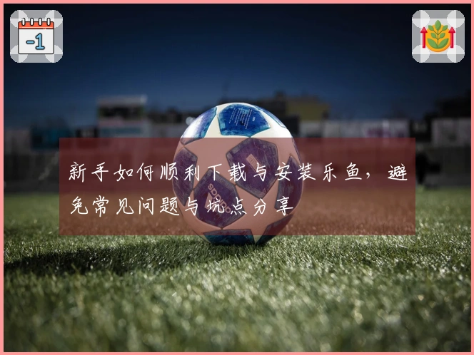 新手如何顺利下载与安装乐鱼，避免常见问题与坑点分享