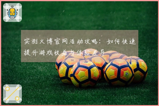 实测火博官网活动攻略：如何快速提升游戏收益与体验差异